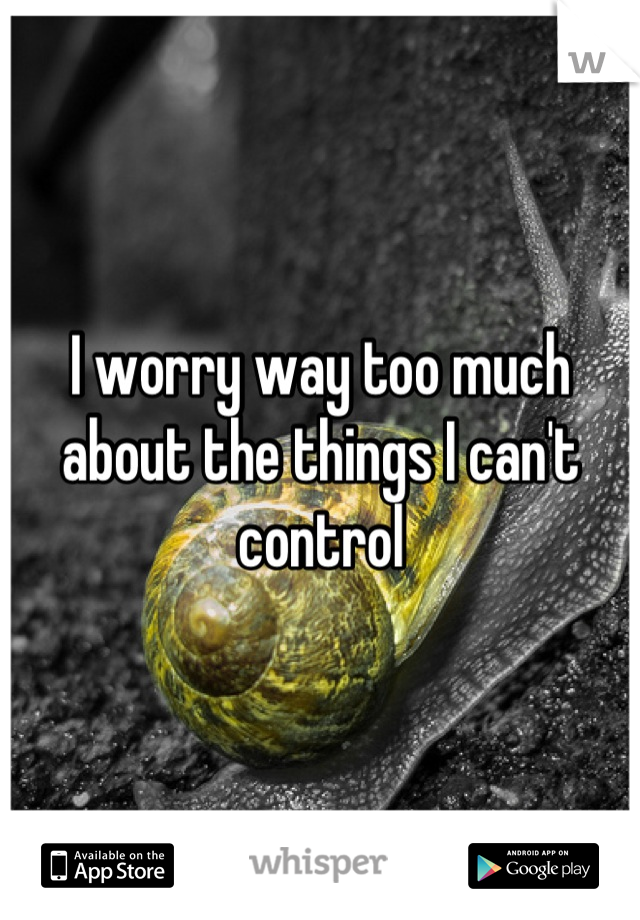 I worry way too much about the things I can't control