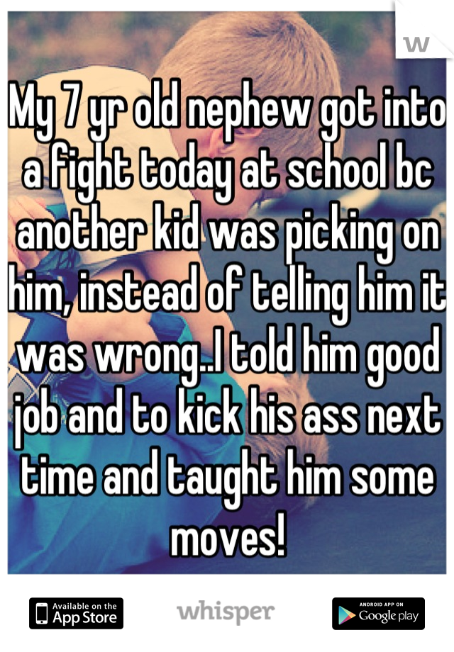 My 7 yr old nephew got into a fight today at school bc another kid was picking on him, instead of telling him it was wrong..I told him good job and to kick his ass next time and taught him some moves!