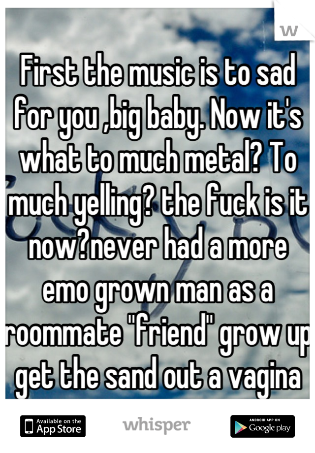 First the music is to sad for you ,big baby. Now it's what to much metal? To much yelling? the fuck is it now?never had a more emo grown man as a roommate "friend" grow up get the sand out a vagina