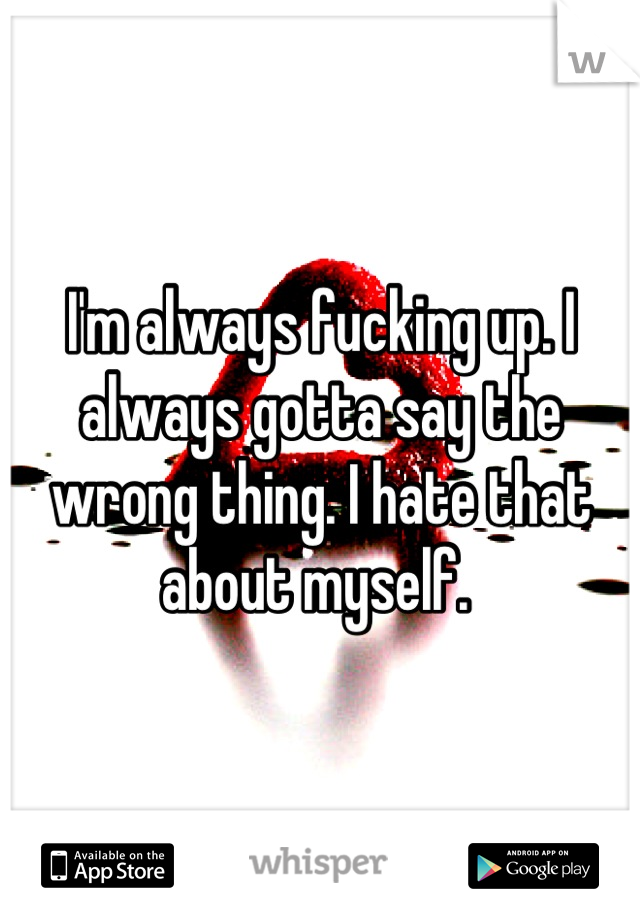 I'm always fucking up. I always gotta say the wrong thing. I hate that about myself. 