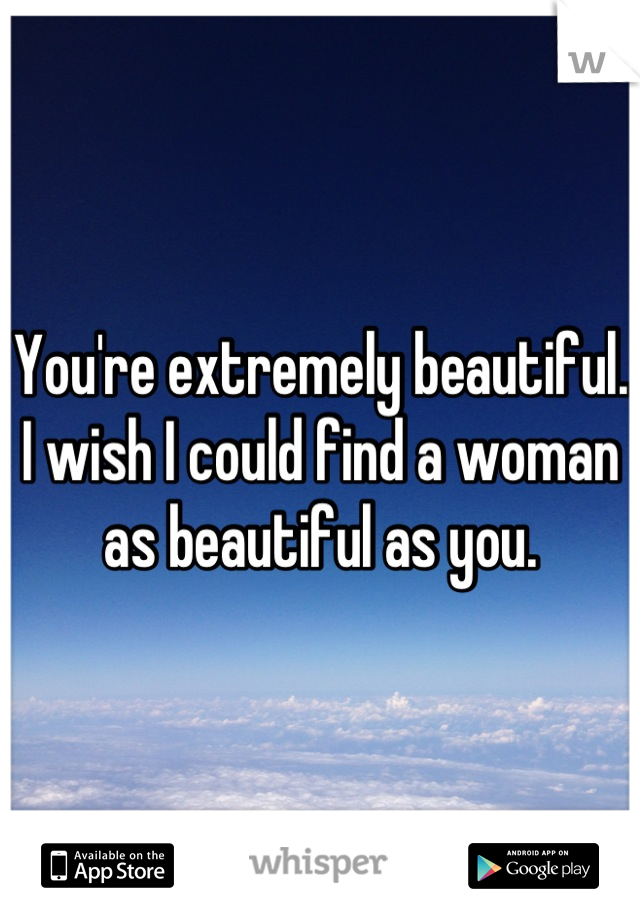 You're extremely beautiful. I wish I could find a woman as beautiful as you.