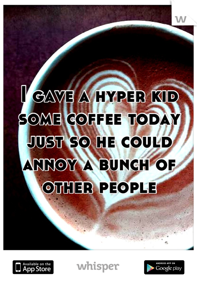 I gave a hyper kid some coffee today just so he could annoy a bunch of other people