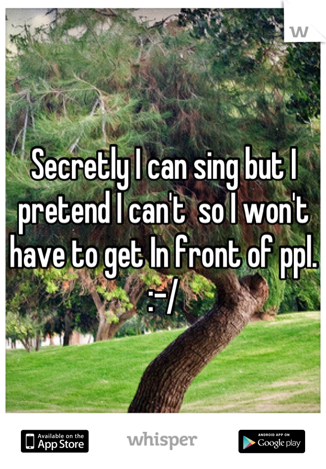Secretly I can sing but I pretend I can't  so I won't have to get In front of ppl. :-/