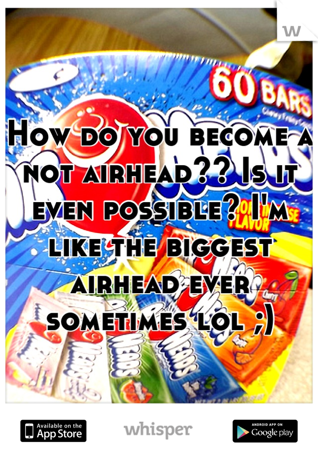 How do you become a not airhead?? Is it even possible? I'm like the biggest airhead ever sometimes lol ;)