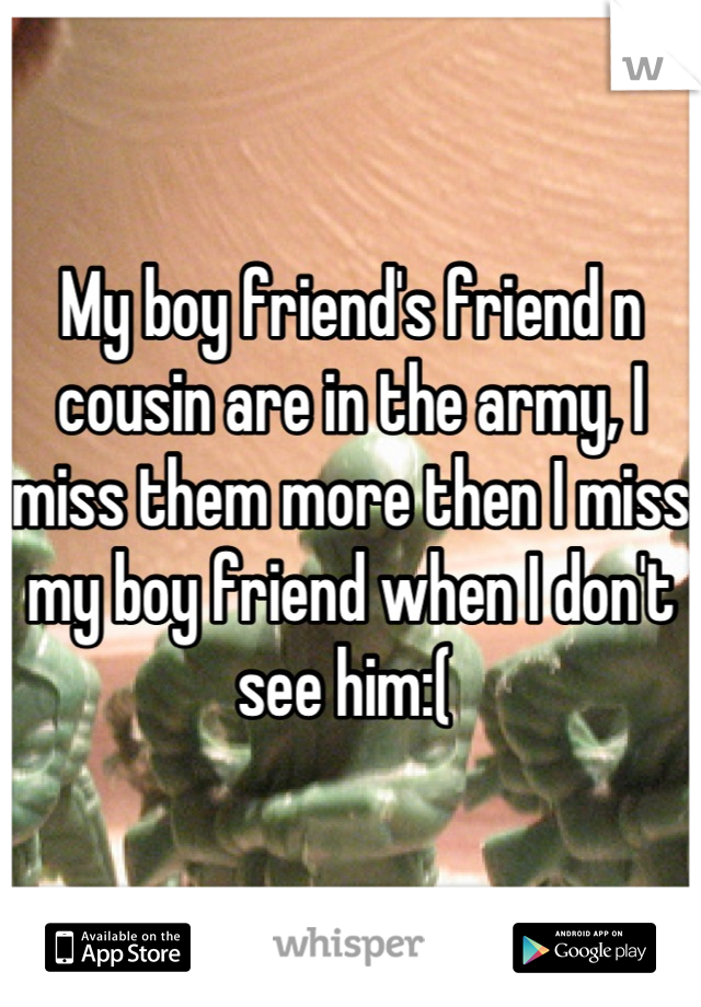 My boy friend's friend n cousin are in the army, I miss them more then I miss my boy friend when I don't see him:( 