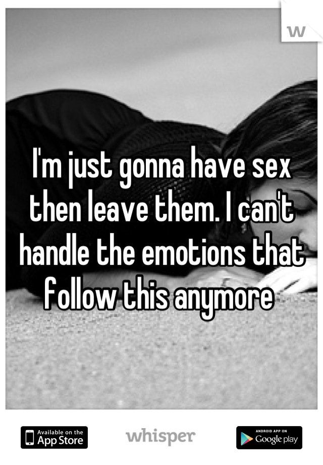 I'm just gonna have sex then leave them. I can't handle the emotions that follow this anymore 