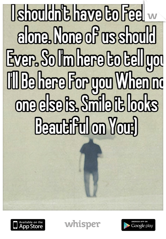 I shouldn't have to Feel so alone. None of us should Ever. So I'm here to tell you I'll Be here For you When no one else is. Smile it looks Beautiful on You:)