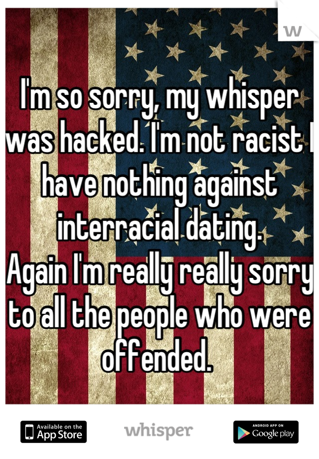 I'm so sorry, my whisper was hacked. I'm not racist I have nothing against interracial dating. 
Again I'm really really sorry to all the people who were offended. 