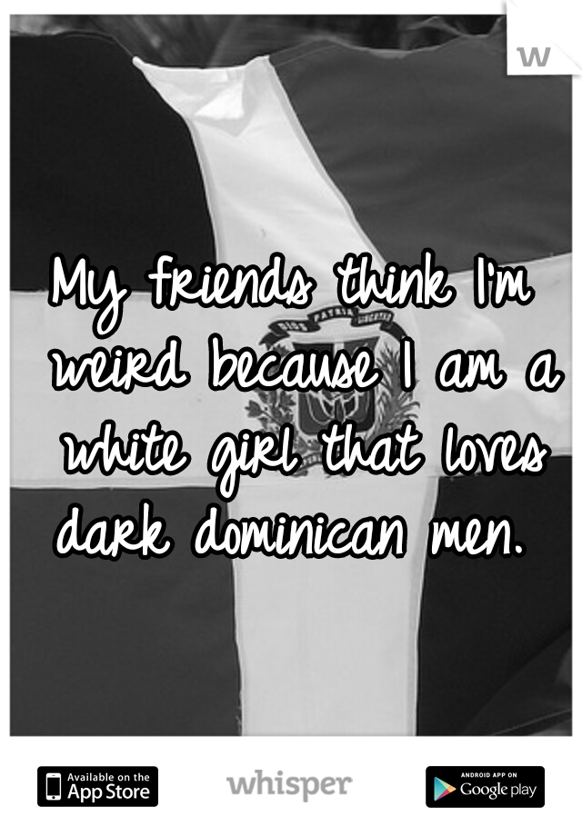 My friends think I'm weird because I am a white girl that loves dark dominican men. 