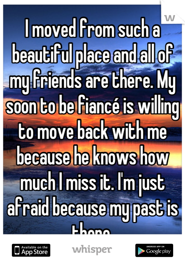 I moved from such a beautiful place and all of my friends are there. My soon to be fiancé is willing to move back with me because he knows how much I miss it. I'm just afraid because my past is there.
