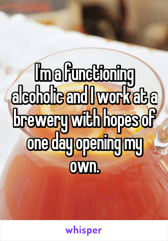 I'm a functioning alcoholic and I work at a brewery with hopes of one day opening my own.