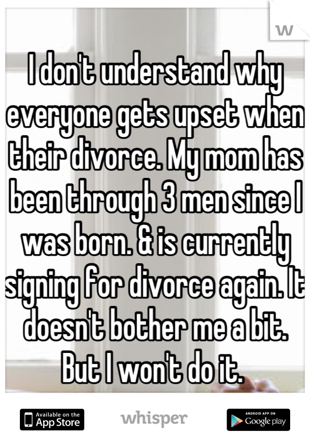 I don't understand why everyone gets upset when their divorce. My mom has been through 3 men since I was born. & is currently signing for divorce again. It doesn't bother me a bit. But I won't do it. 