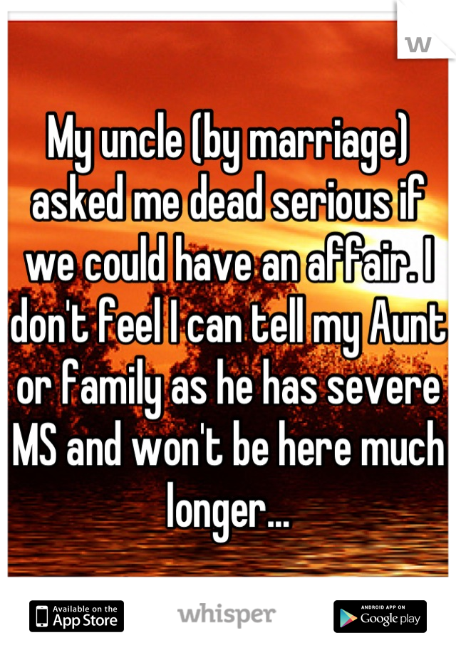 My uncle (by marriage) asked me dead serious if we could have an affair. I don't feel I can tell my Aunt or family as he has severe MS and won't be here much longer...