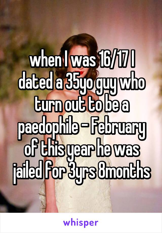 when I was 16/17 I dated a 35yo guy who turn out to be a paedophile - February of this year he was jailed for 3yrs 8months