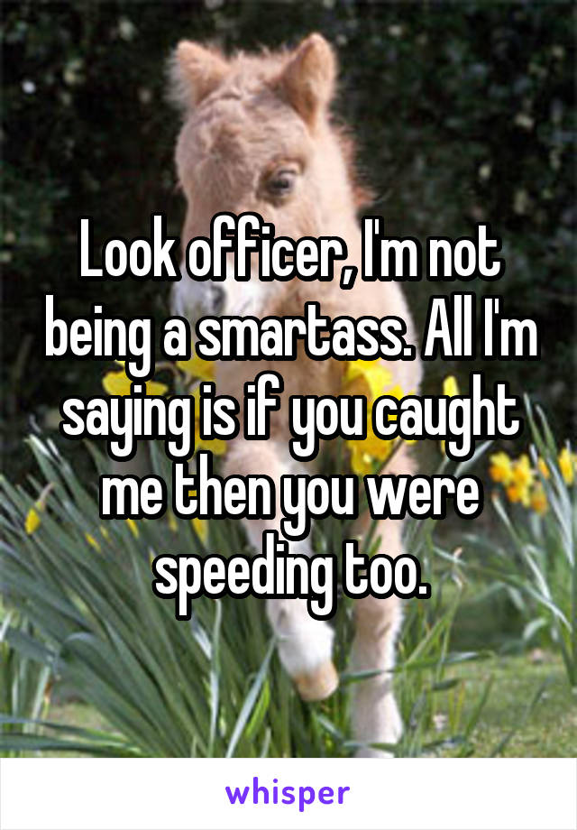 Look officer, I'm not being a smartass. All I'm saying is if you caught me then you were speeding too.