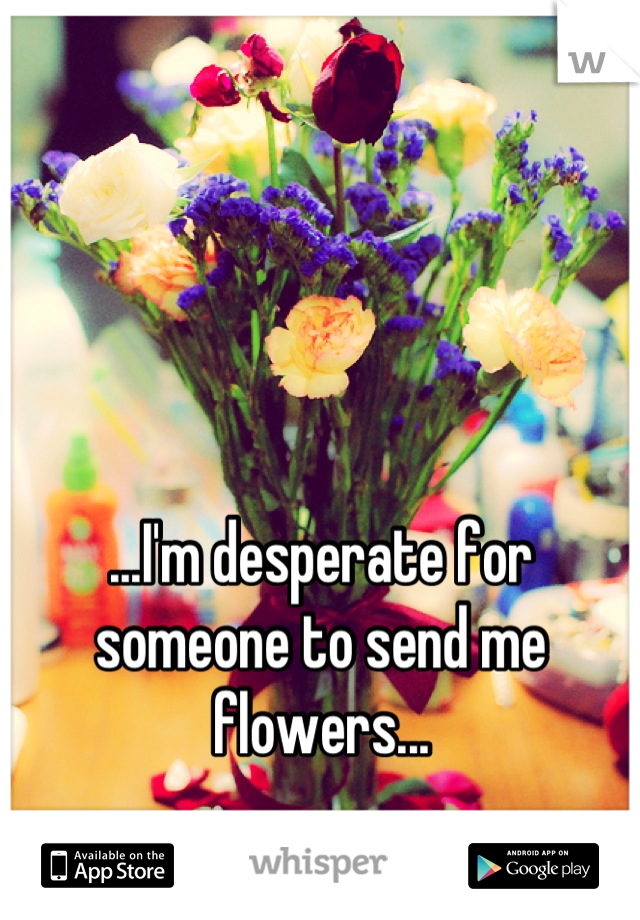 ...I'm desperate for someone to send me flowers...