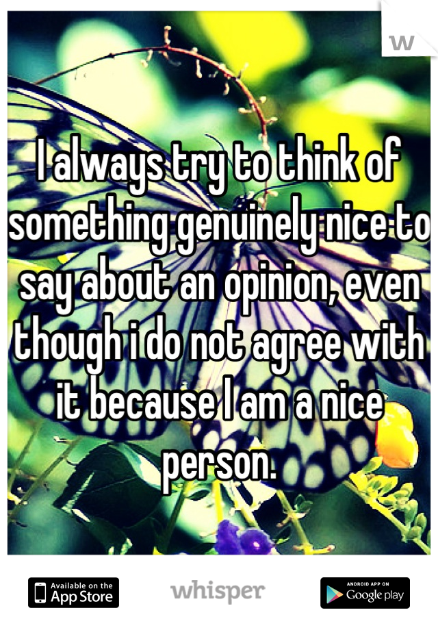 I always try to think of something genuinely nice to say about an opinion, even though i do not agree with it because I am a nice person.