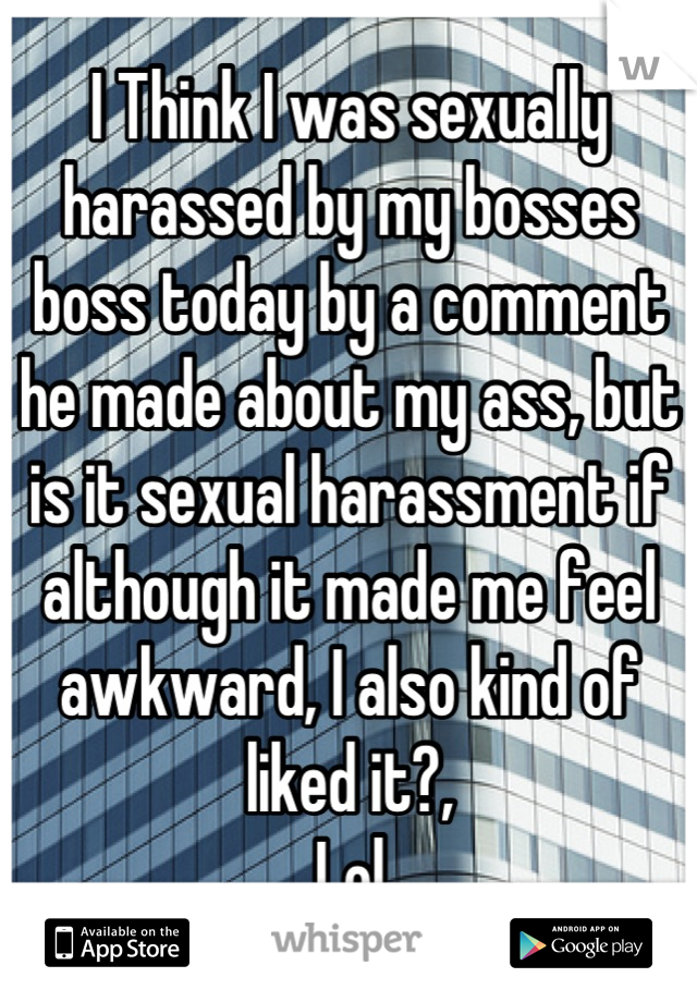 I Think I was sexually harassed by my bosses boss today by a comment he made about my ass, but is it sexual harassment if although it made me feel awkward, I also kind of liked it?, 
Lol