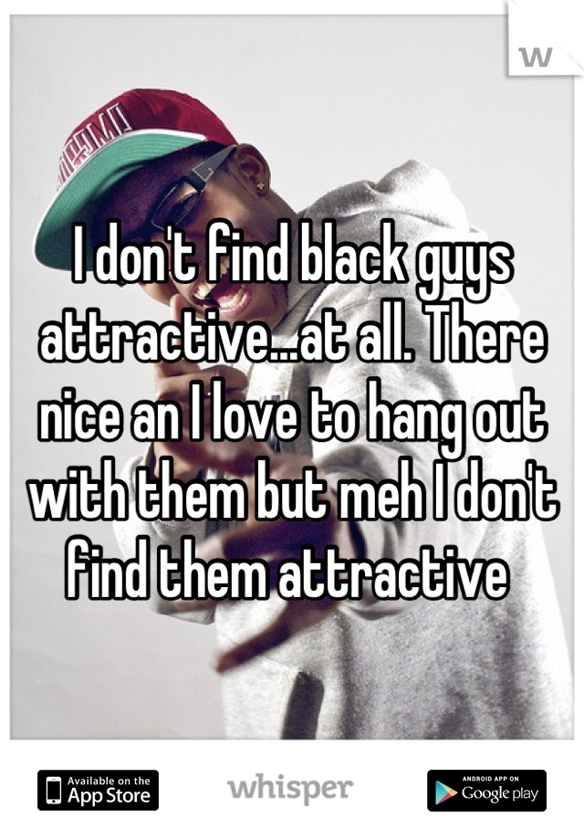 I don't find black guys attractive...at all. There nice an I love to hang out with them but meh I don't find them attractive 