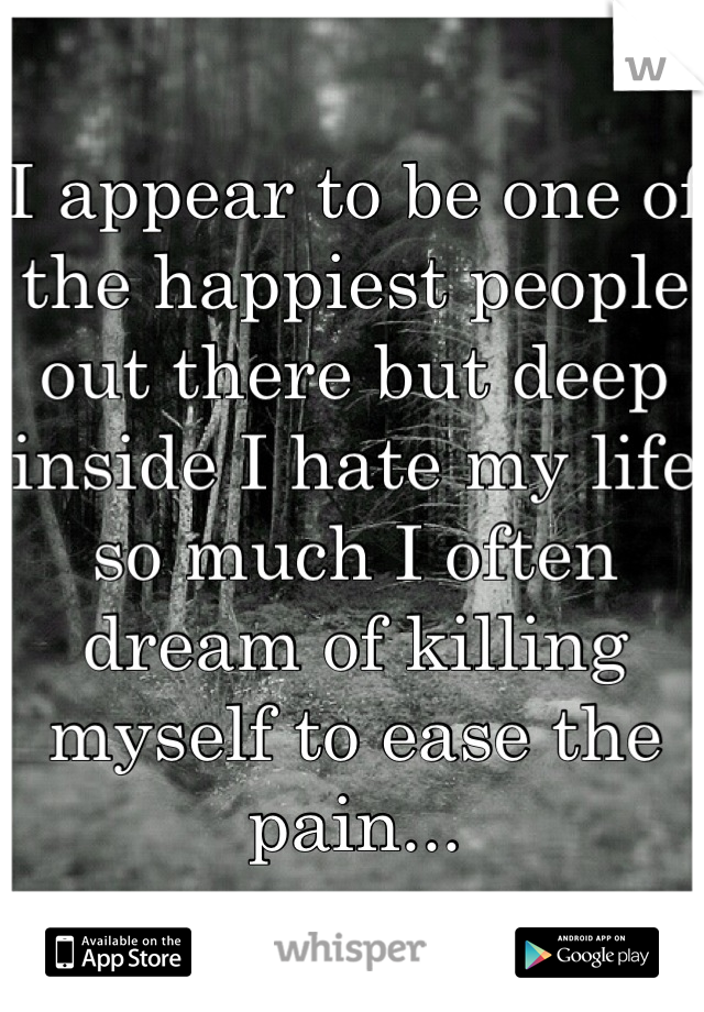 I appear to be one of the happiest people out there but deep inside I hate my life so much I often dream of killing myself to ease the pain...
