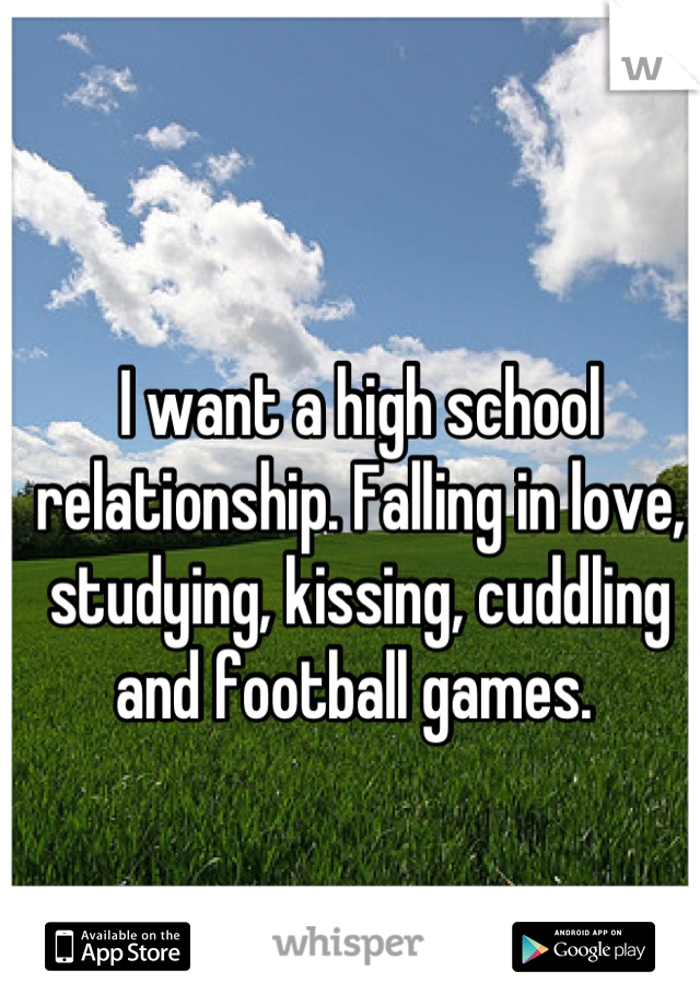 I want a high school relationship. Falling in love, studying, kissing, cuddling and football games. 