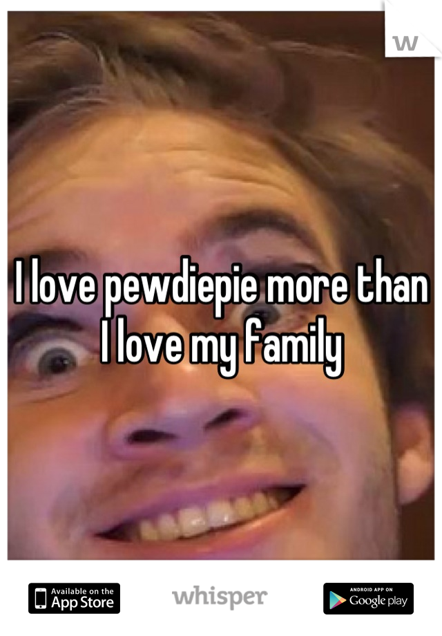I love pewdiepie more than I love my family