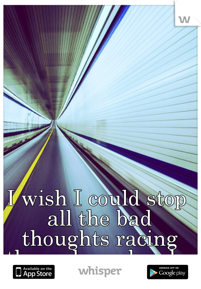 I wish I could stop all the bad thoughts racing through my head...