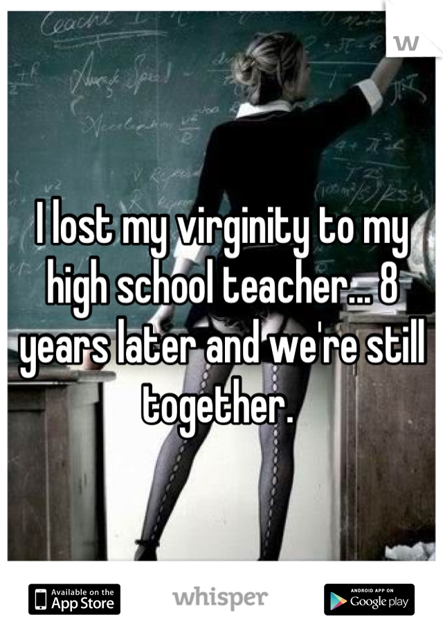 I lost my virginity to my high school teacher... 8 years later and we're still together. 