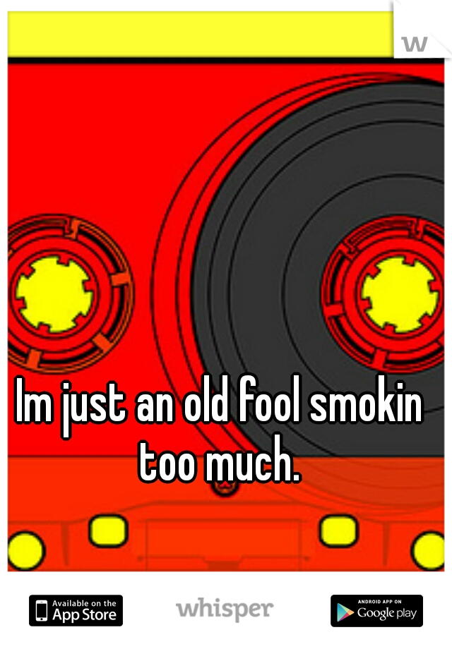 Im just an old fool smokin too much. 