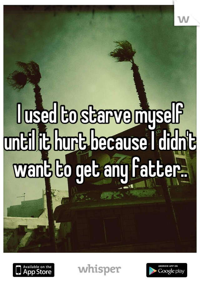 I used to starve myself until it hurt because I didn't want to get any fatter..
