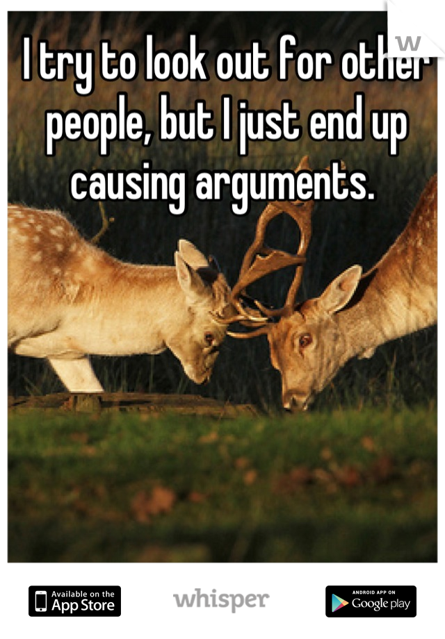 I try to look out for other people, but I just end up causing arguments. 