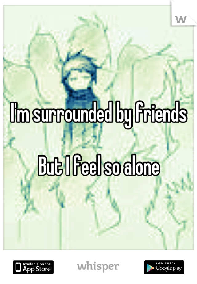 I'm surrounded by friends

But I feel so alone