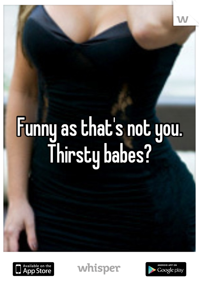 Funny as that's not you.
Thirsty babes?