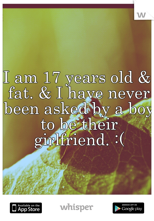 I am 17 years old & fat. & I have never been asked by a boy to be their girlfriend. :(