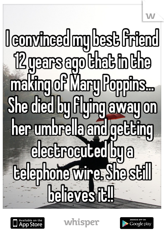 I convinced my best friend 12 years ago that in the making of Mary Poppins... She died by flying away on her umbrella and getting electrocuted by a telephone wire. She still believes it!! 