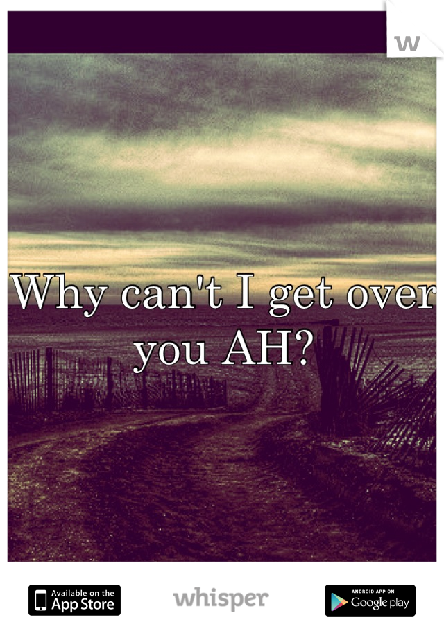 Why can't I get over you AH?