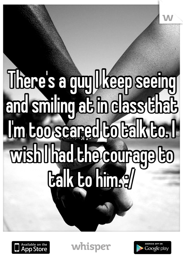 There's a guy I keep seeing and smiling at in class that I'm too scared to talk to. I wish I had the courage to talk to him. :/