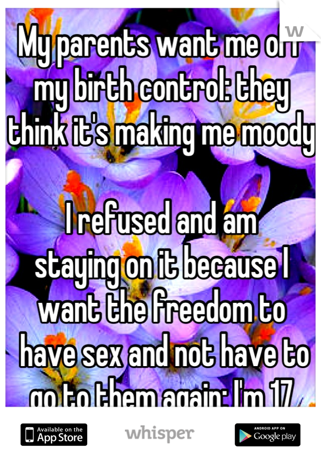 My parents want me off my birth control: they think it's making me moody

I refused and am 
staying on it because I want the freedom to
 have sex and not have to go to them again; I'm 17