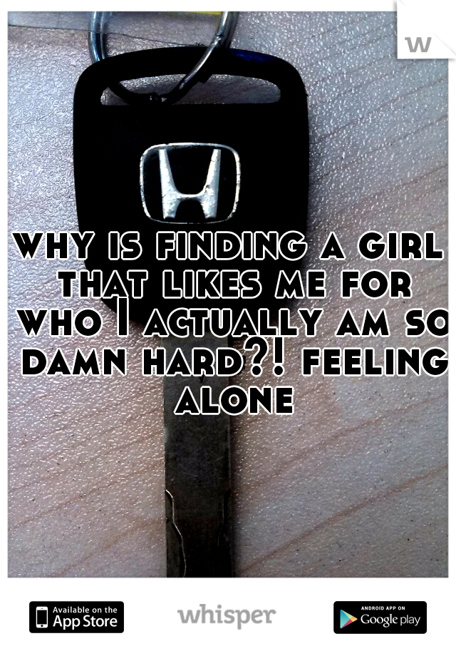 why is finding a girl that likes me for who I actually am so damn hard?! feeling alone