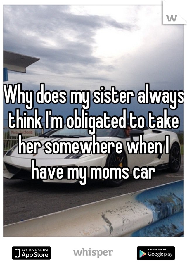 Why does my sister always think I'm obligated to take her somewhere when I have my moms car