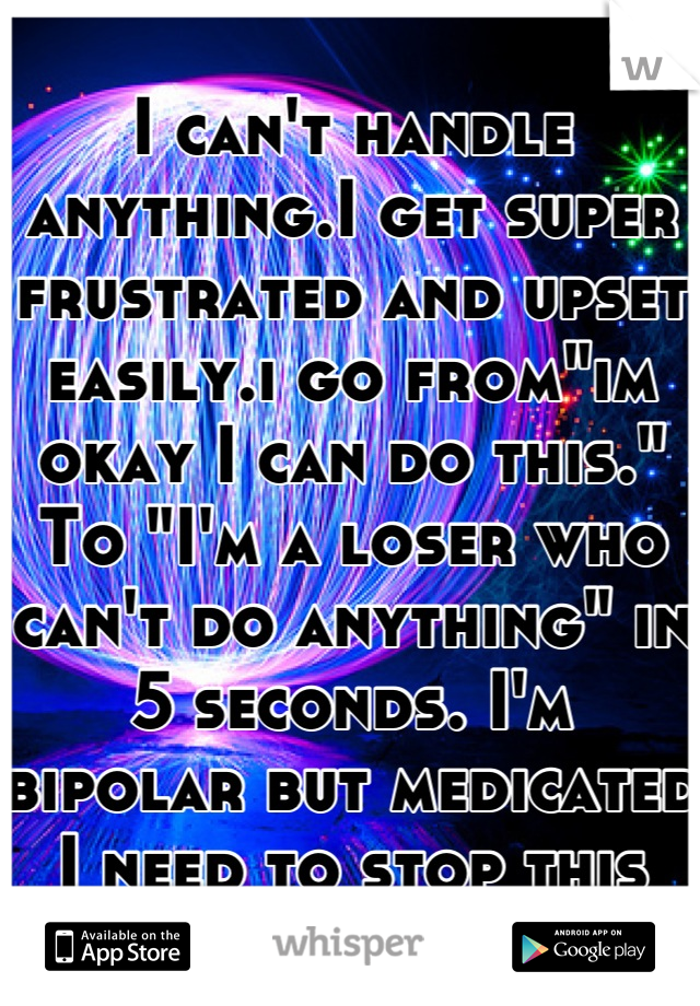 I can't handle anything.I get super frustrated and upset easily.i go from"im okay I can do this." To "I'm a loser who can't do anything" in 5 seconds. I'm bipolar but medicated I need to stop this