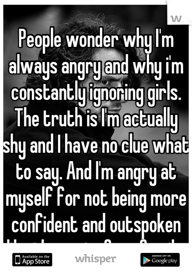 People wonder why I'm always angry and why i'm constantly ignoring girls. The truth is I'm actually shy and I have no clue what to say. And I'm angry at myself for not being more confident and outspoken like the rest of my family.