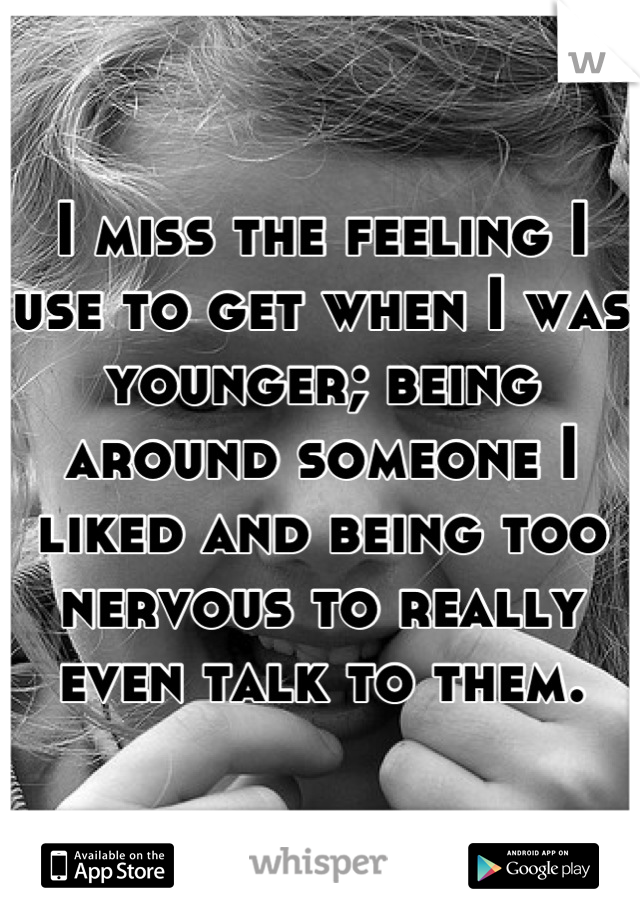 I miss the feeling I use to get when I was younger; being around someone I liked and being too nervous to really even talk to them.