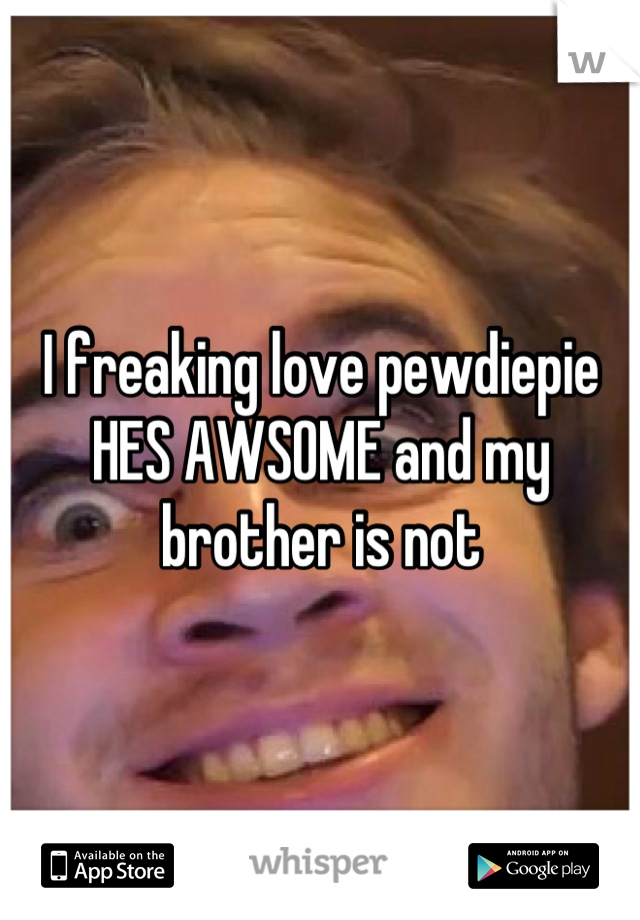 I freaking love pewdiepie HES AWSOME and my brother is not
