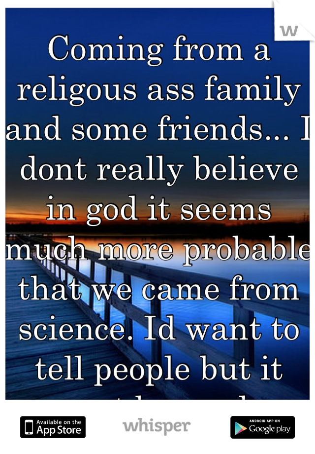 Coming from a religous ass family and some friends... I dont really believe in god it seems much more probable that we came from science. Id want to tell people but it wont be good. 