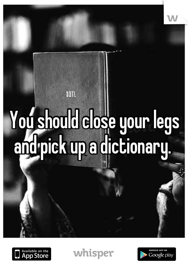 You should close your legs and pick up a dictionary. 