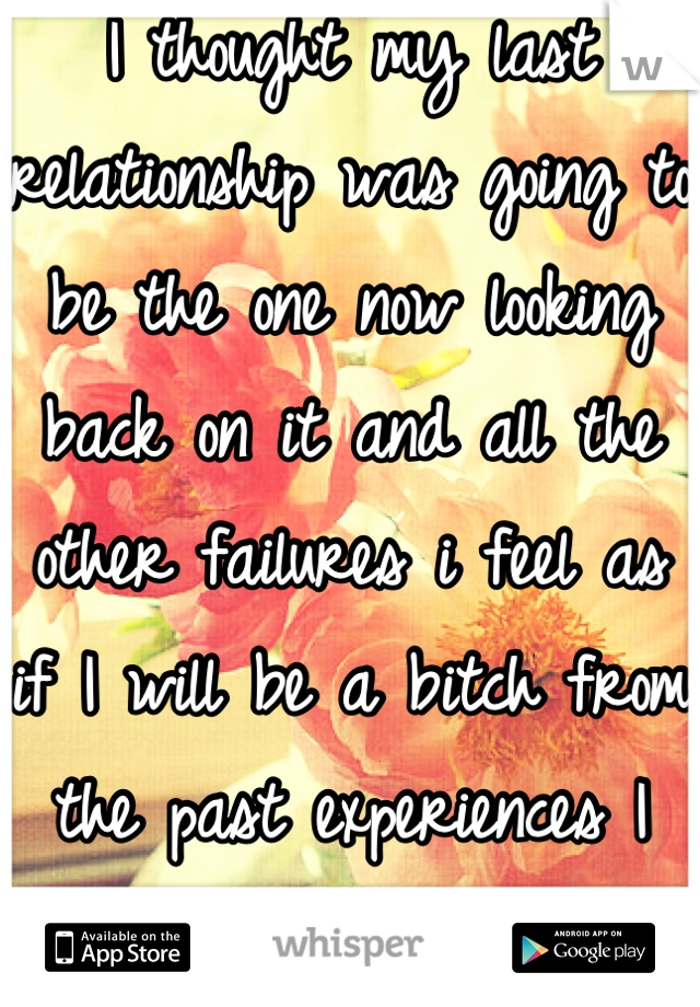I thought my last relationship was going to be the one now looking back on it and all the other failures i feel as if I will be a bitch from the past experiences I just don't want to be hurt again 