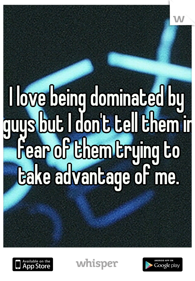 I love being dominated by guys but I don't tell them in fear of them trying to take advantage of me.
