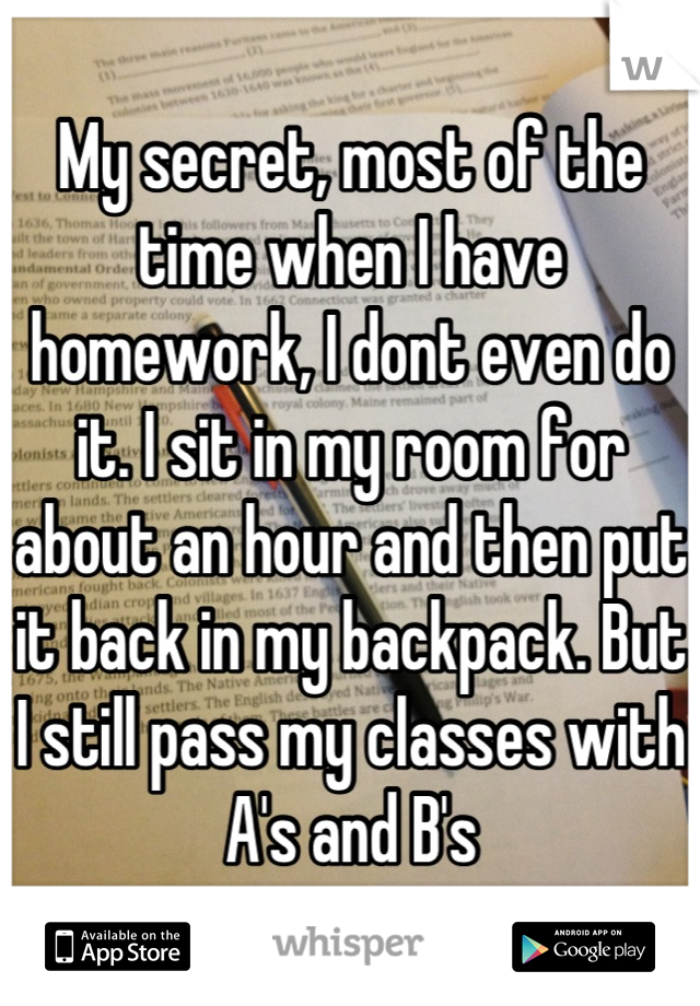 My secret, most of the time when I have homework, I dont even do it. I sit in my room for about an hour and then put it back in my backpack. But I still pass my classes with A's and B's