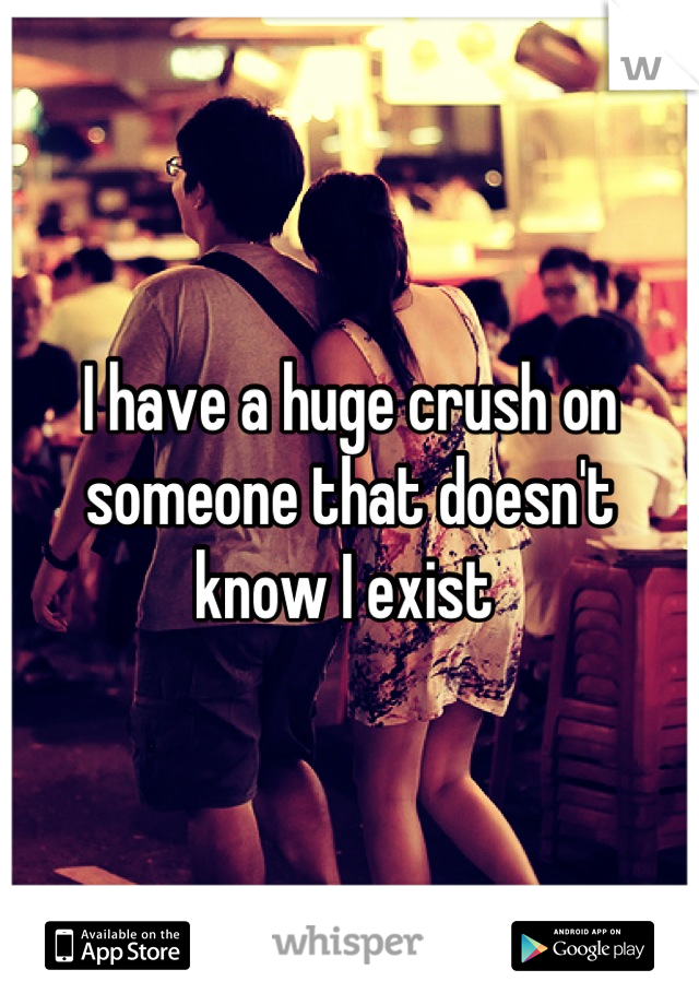 I have a huge crush on someone that doesn't know I exist 